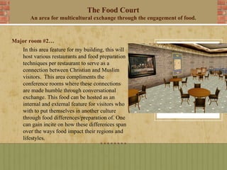 The Food Court
      An area for multicultural exchange through the engagement of food.



Major room #2…
   In this area feature for my building, this will
   host various restaurants and food preparation
   techniques per restaurant to serve as a
   connection between Christian and Muslim
   visitors. This area compliments the
   conference rooms where these connections
   are made humble through conversational
   exchange. This food can be hosted as an
   internal and external feature for visitors who
   with to put themselves in another culture
   through food differences/preparation of. One
   can gain incite on how these differences span
   over the ways food impact their regions and
   lifestyles.
 