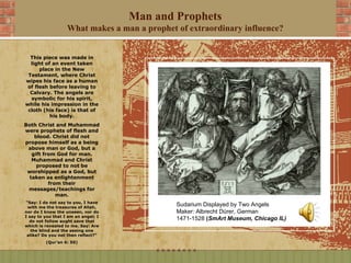 Man and Prophets
                   What makes a man a prophet of extraordinary influence?


  This piece was made in
  light of an event taken
      place in the New
 Testament, where Christ
wipes his face as a human
 of flesh before leaving to
  Calvary. The angels are
  symbolic for his spirit,
while his impression in the
 cloth (his face) is that of
          his body.
Both Christ and Muhammad
were prophets of flesh and
    blood. Christ did not
propose himself as a being
 above man or God, but a
   gift from God for man.
   Muhammad and Christ
     proposed to not be
 worshipped as a God, but
  taken as enlightenment
          from their
 messages/teachings for
             man.
“Say: I do not say to you, I have
 with me the treasures of Allah,
                                              Sudarium Displayed by Two Angels
nor do I know the unseen, nor do              Maker: Albrecht Dürer, German
I say to you that I am an angel; I
  do not follow aught save that
                                              1471-1528 (SmArt Museum, Chicago IL)
which is revealed to me. Say: Are
   the blind and the seeing one
 alike? Do you not then reflect?"
         (Qur’an 6: 50)
 