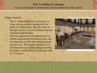 The Trading Exchange
       An area for people to trade items with merchants for other goods.



Major room #3…
   This is a floor dedicated to merchants in
   shops selling goods by trading with the
   public for other goods. This can either be
   through currency or item exchange between
   Christians and Muslims.
   This has significance for representing the
   earthly requirements of human beings, and
   its connection to each other through goods
   and services. This teaches the practice of
   self awareness as a human being in trading
   for goods to profit from or to resell for uses
   by it’s buyers.
 