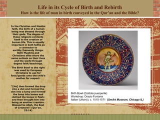 Life in its Cycle of Birth and Rebirth
       How is the life of man in birth conveyed in the Qur’an and the Bible?


In the Christian and Muslim
 faith, the birth of a human
being was blessed through
  their gods. The dogma of
  these religions connects
   itself to the creation of
 human life. This is equally
 important in both faiths as
        a connector to
  earthly/heavenly things.
      Both Muslims and
  Christians alike share the
same outlook on their lives
   and the world through
   dogma faith/teachings.
 The Birth Bowl to the right
   was used by European
    Christians to use for
food/goods unto the child’s
    mother for respect.


“[He] then formed the drop
 into a clot and formed the
clot into a lump and formed
  the lump into bones and           Birth Bowl (Ciottola puerperile)
 clothed the bones in flesh;        Workshop: Orazio Fontana
 and then brought him into          Italian (Urbino), c. 1510-1571 (SmArt Museum, Chicago IL)
 being as another creature.
 Blessed be Allah, the Best
    of Creators!” (Qur'an,
            23:14)
 