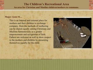 The Children’s Recreational Area
       An area for Christian and Muslim children/mothers to commune.



Major room #4…
   This is an internal and external place for
   mothers and their children to exchange
   company. Here the methods of mothering
   can be shared equally among Christians and
   Muslims harmoniously as a gender
   empowerment and recognition of faith.
   Fathers are welcome as well to show respect
   to the mothers and children by presenting
   themselves equally for the child.
 