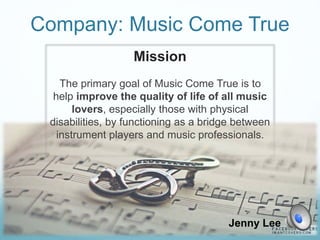 Company: Music Come True
Mission
The primary goal of Music Come True is to
help improve the quality of life of all music
lovers, especially those with physical
disabilities, by functioning as a bridge between
instrument players and music professionals.
Jenny Lee
 