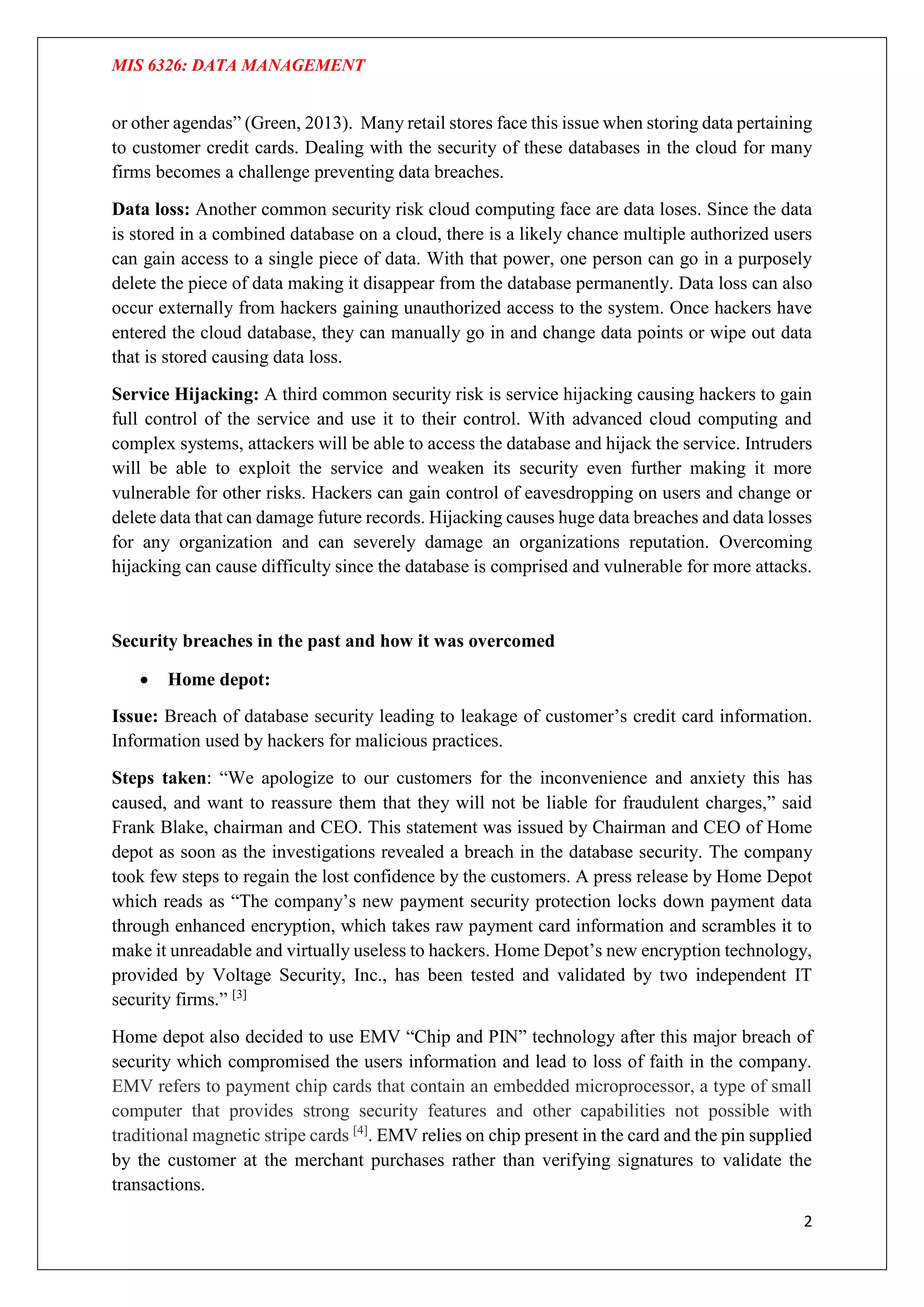 MIS 6326: DATA MANAGEMENT
2
or other agendas” (Green, 2013). Many retail stores face this issue when storing data pertaining
to customer credit cards. Dealing with the security of these databases in the cloud for many
firms becomes a challenge preventing data breaches.
Data loss: Another common security risk cloud computing face are data loses. Since the data
is stored in a combined database on a cloud, there is a likely chance multiple authorized users
can gain access to a single piece of data. With that power, one person can go in a purposely
delete the piece of data making it disappear from the database permanently. Data loss can also
occur externally from hackers gaining unauthorized access to the system. Once hackers have
entered the cloud database, they can manually go in and change data points or wipe out data
that is stored causing data loss.
Service Hijacking: A third common security risk is service hijacking causing hackers to gain
full control of the service and use it to their control. With advanced cloud computing and
complex systems, attackers will be able to access the database and hijack the service. Intruders
will be able to exploit the service and weaken its security even further making it more
vulnerable for other risks. Hackers can gain control of eavesdropping on users and change or
delete data that can damage future records. Hijacking causes huge data breaches and data losses
for any organization and can severely damage an organizations reputation. Overcoming
hijacking can cause difficulty since the database is comprised and vulnerable for more attacks.
Security breaches in the past and how it was overcomed
 Home depot:
Issue: Breach of database security leading to leakage of customer’s credit card information.
Information used by hackers for malicious practices.
Steps taken: “We apologize to our customers for the inconvenience and anxiety this has
caused, and want to reassure them that they will not be liable for fraudulent charges,” said
Frank Blake, chairman and CEO. This statement was issued by Chairman and CEO of Home
depot as soon as the investigations revealed a breach in the database security. The company
took few steps to regain the lost confidence by the customers. A press release by Home Depot
which reads as “The company’s new payment security protection locks down payment data
through enhanced encryption, which takes raw payment card information and scrambles it to
make it unreadable and virtually useless to hackers. Home Depot’s new encryption technology,
provided by Voltage Security, Inc., has been tested and validated by two independent IT
security firms.” [3]
Home depot also decided to use EMV “Chip and PIN” technology after this major breach of
security which compromised the users information and lead to loss of faith in the company.
EMV refers to payment chip cards that contain an embedded microprocessor, a type of small
computer that provides strong security features and other capabilities not possible with
traditional magnetic stripe cards [4]
. EMV relies on chip present in the card and the pin supplied
by the customer at the merchant purchases rather than verifying signatures to validate the
transactions.
 