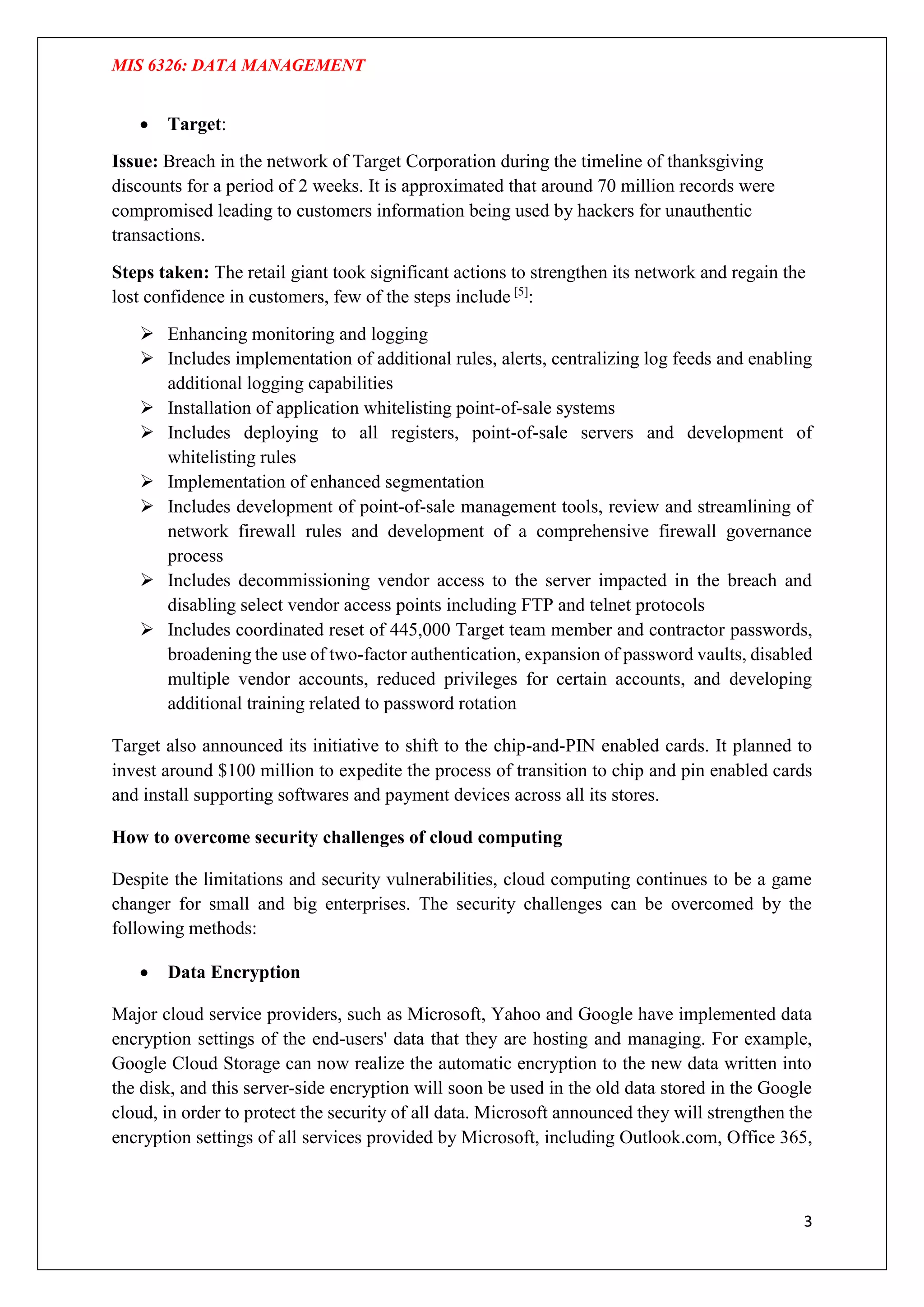 MIS 6326: DATA MANAGEMENT
3
 Target:
Issue: Breach in the network of Target Corporation during the timeline of thanksgiving
discounts for a period of 2 weeks. It is approximated that around 70 million records were
compromised leading to customers information being used by hackers for unauthentic
transactions.
Steps taken: The retail giant took significant actions to strengthen its network and regain the
lost confidence in customers, few of the steps include [5]
:
 Enhancing monitoring and logging
 Includes implementation of additional rules, alerts, centralizing log feeds and enabling
additional logging capabilities
 Installation of application whitelisting point-of-sale systems
 Includes deploying to all registers, point-of-sale servers and development of
whitelisting rules
 Implementation of enhanced segmentation
 Includes development of point-of-sale management tools, review and streamlining of
network firewall rules and development of a comprehensive firewall governance
process
 Includes decommissioning vendor access to the server impacted in the breach and
disabling select vendor access points including FTP and telnet protocols
 Includes coordinated reset of 445,000 Target team member and contractor passwords,
broadening the use of two-factor authentication, expansion of password vaults, disabled
multiple vendor accounts, reduced privileges for certain accounts, and developing
additional training related to password rotation
Target also announced its initiative to shift to the chip-and-PIN enabled cards. It planned to
invest around $100 million to expedite the process of transition to chip and pin enabled cards
and install supporting softwares and payment devices across all its stores.
How to overcome security challenges of cloud computing
Despite the limitations and security vulnerabilities, cloud computing continues to be a game
changer for small and big enterprises. The security challenges can be overcomed by the
following methods:
 Data Encryption
Major cloud service providers, such as Microsoft, Yahoo and Google have implemented data
encryption settings of the end-users' data that they are hosting and managing. For example,
Google Cloud Storage can now realize the automatic encryption to the new data written into
the disk, and this server-side encryption will soon be used in the old data stored in the Google
cloud, in order to protect the security of all data. Microsoft announced they will strengthen the
encryption settings of all services provided by Microsoft, including Outlook.com, Office 365,
 