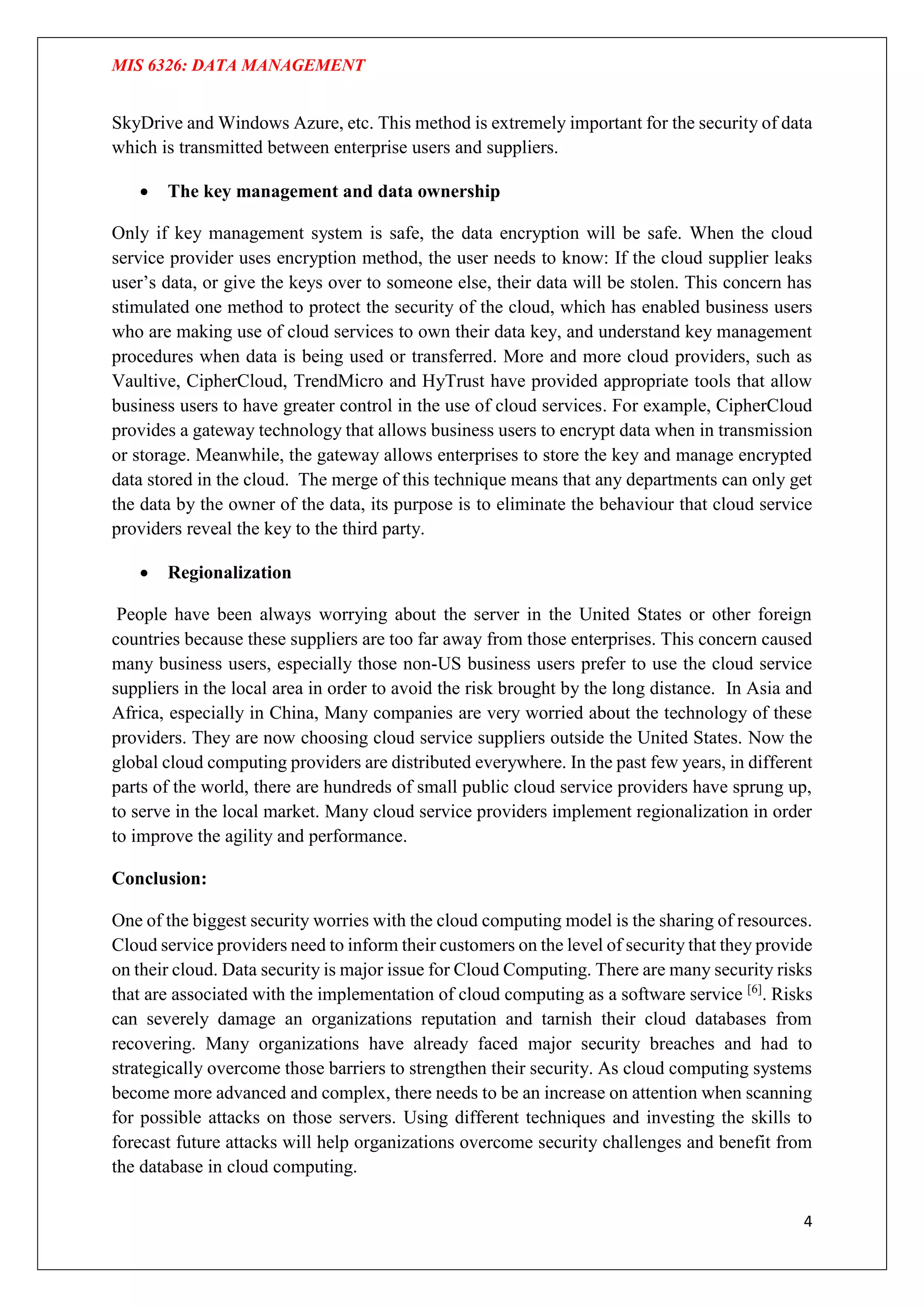 MIS 6326: DATA MANAGEMENT
4
SkyDrive and Windows Azure, etc. This method is extremely important for the security of data
which is transmitted between enterprise users and suppliers.
 The key management and data ownership
Only if key management system is safe, the data encryption will be safe. When the cloud
service provider uses encryption method, the user needs to know: If the cloud supplier leaks
user’s data, or give the keys over to someone else, their data will be stolen. This concern has
stimulated one method to protect the security of the cloud, which has enabled business users
who are making use of cloud services to own their data key, and understand key management
procedures when data is being used or transferred. More and more cloud providers, such as
Vaultive, CipherCloud, TrendMicro and HyTrust have provided appropriate tools that allow
business users to have greater control in the use of cloud services. For example, CipherCloud
provides a gateway technology that allows business users to encrypt data when in transmission
or storage. Meanwhile, the gateway allows enterprises to store the key and manage encrypted
data stored in the cloud. The merge of this technique means that any departments can only get
the data by the owner of the data, its purpose is to eliminate the behaviour that cloud service
providers reveal the key to the third party.
 Regionalization
People have been always worrying about the server in the United States or other foreign
countries because these suppliers are too far away from those enterprises. This concern caused
many business users, especially those non-US business users prefer to use the cloud service
suppliers in the local area in order to avoid the risk brought by the long distance. In Asia and
Africa, especially in China, Many companies are very worried about the technology of these
providers. They are now choosing cloud service suppliers outside the United States. Now the
global cloud computing providers are distributed everywhere. In the past few years, in different
parts of the world, there are hundreds of small public cloud service providers have sprung up,
to serve in the local market. Many cloud service providers implement regionalization in order
to improve the agility and performance.
Conclusion:
One of the biggest security worries with the cloud computing model is the sharing of resources.
Cloud service providers need to inform their customers on the level of security that they provide
on their cloud. Data security is major issue for Cloud Computing. There are many security risks
that are associated with the implementation of cloud computing as a software service [6]
. Risks
can severely damage an organizations reputation and tarnish their cloud databases from
recovering. Many organizations have already faced major security breaches and had to
strategically overcome those barriers to strengthen their security. As cloud computing systems
become more advanced and complex, there needs to be an increase on attention when scanning
for possible attacks on those servers. Using different techniques and investing the skills to
forecast future attacks will help organizations overcome security challenges and benefit from
the database in cloud computing.
 