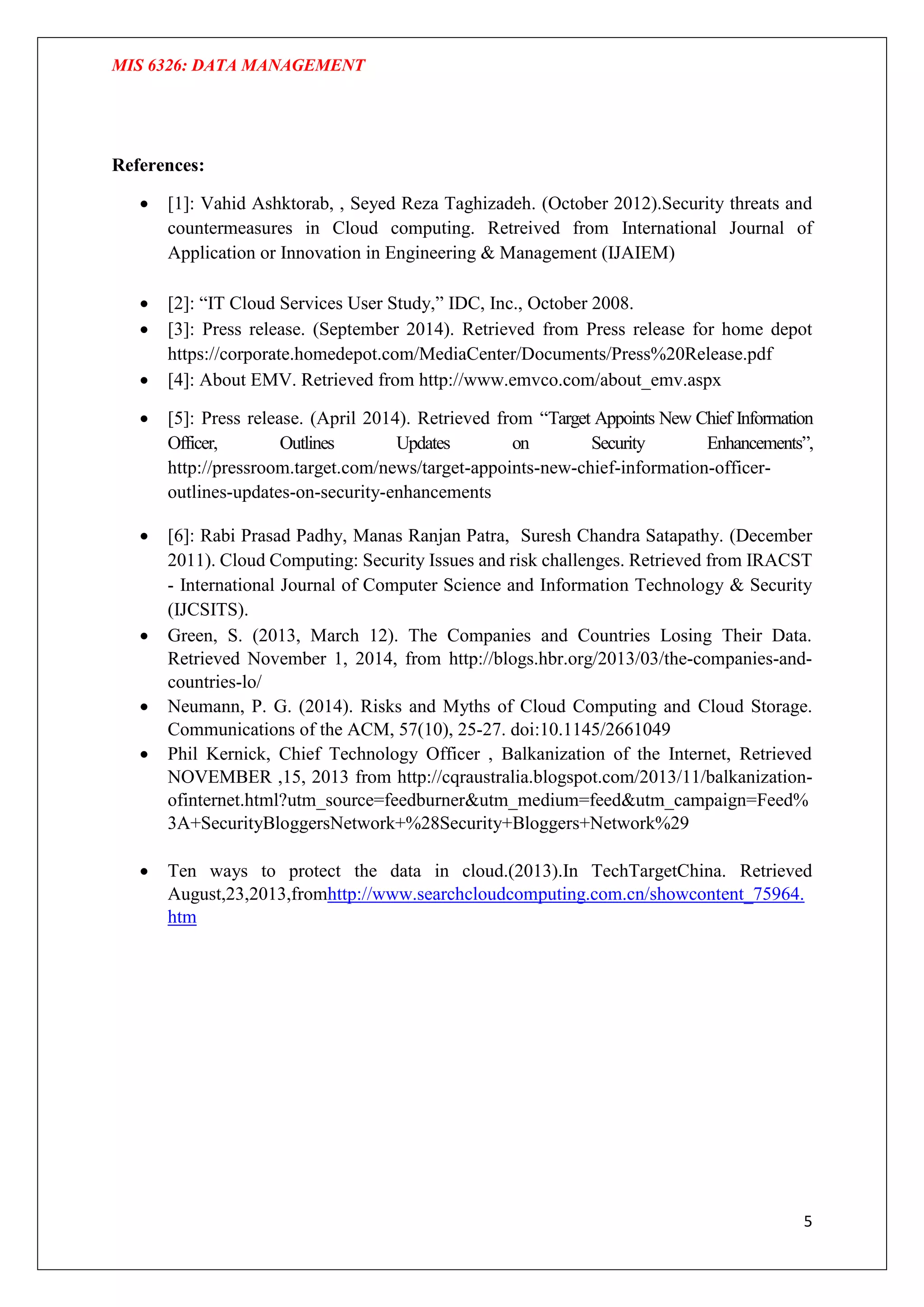 MIS 6326: DATA MANAGEMENT
5
References:
 [1]: Vahid Ashktorab, , Seyed Reza Taghizadeh. (October 2012).Security threats and
countermeasures in Cloud computing. Retreived from International Journal of
Application or Innovation in Engineering & Management (IJAIEM)
 [2]: “IT Cloud Services User Study,” IDC, Inc., October 2008.
 [3]: Press release. (September 2014). Retrieved from Press release for home depot
https://corporate.homedepot.com/MediaCenter/Documents/Press%20Release.pdf
 [4]: About EMV. Retrieved from http://www.emvco.com/about_emv.aspx
 [5]: Press release. (April 2014). Retrieved from “Target Appoints New Chief Information
Officer, Outlines Updates on Security Enhancements”,
http://pressroom.target.com/news/target-appoints-new-chief-information-officer-
outlines-updates-on-security-enhancements
 [6]: Rabi Prasad Padhy, Manas Ranjan Patra, Suresh Chandra Satapathy. (December
2011). Cloud Computing: Security Issues and risk challenges. Retrieved from IRACST
- International Journal of Computer Science and Information Technology & Security
(IJCSITS).
 Green, S. (2013, March 12). The Companies and Countries Losing Their Data.
Retrieved November 1, 2014, from http://blogs.hbr.org/2013/03/the-companies-and-
countries-lo/
 Neumann, P. G. (2014). Risks and Myths of Cloud Computing and Cloud Storage.
Communications of the ACM, 57(10), 25-27. doi:10.1145/2661049
 Phil Kernick, Chief Technology Officer , Balkanization of the Internet, Retrieved
NOVEMBER ,15, 2013 from http://cqraustralia.blogspot.com/2013/11/balkanization-
ofinternet.html?utm_source=feedburner&utm_medium=feed&utm_campaign=Feed%
3A+SecurityBloggersNetwork+%28Security+Bloggers+Network%29
 Ten ways to protect the data in cloud.(2013).In TechTargetChina. Retrieved
August,23,2013,fromhttp://www.searchcloudcomputing.com.cn/showcontent_75964.
htm
 