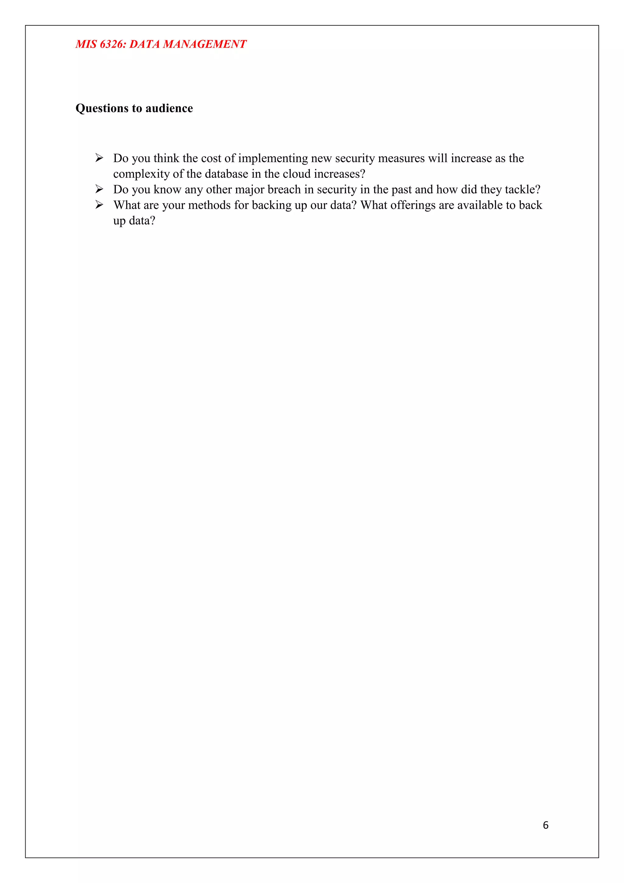 MIS 6326: DATA MANAGEMENT
6
Questions to audience
 Do you think the cost of implementing new security measures will increase as the
complexity of the database in the cloud increases?
 Do you know any other major breach in security in the past and how did they tackle?
 What are your methods for backing up our data? What offerings are available to back
up data?
 