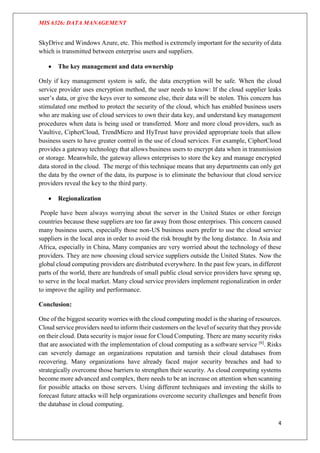 MIS 6326: DATA MANAGEMENT
4
SkyDrive and Windows Azure, etc. This method is extremely important for the security of data
which is transmitted between enterprise users and suppliers.
 The key management and data ownership
Only if key management system is safe, the data encryption will be safe. When the cloud
service provider uses encryption method, the user needs to know: If the cloud supplier leaks
user’s data, or give the keys over to someone else, their data will be stolen. This concern has
stimulated one method to protect the security of the cloud, which has enabled business users
who are making use of cloud services to own their data key, and understand key management
procedures when data is being used or transferred. More and more cloud providers, such as
Vaultive, CipherCloud, TrendMicro and HyTrust have provided appropriate tools that allow
business users to have greater control in the use of cloud services. For example, CipherCloud
provides a gateway technology that allows business users to encrypt data when in transmission
or storage. Meanwhile, the gateway allows enterprises to store the key and manage encrypted
data stored in the cloud. The merge of this technique means that any departments can only get
the data by the owner of the data, its purpose is to eliminate the behaviour that cloud service
providers reveal the key to the third party.
 Regionalization
People have been always worrying about the server in the United States or other foreign
countries because these suppliers are too far away from those enterprises. This concern caused
many business users, especially those non-US business users prefer to use the cloud service
suppliers in the local area in order to avoid the risk brought by the long distance. In Asia and
Africa, especially in China, Many companies are very worried about the technology of these
providers. They are now choosing cloud service suppliers outside the United States. Now the
global cloud computing providers are distributed everywhere. In the past few years, in different
parts of the world, there are hundreds of small public cloud service providers have sprung up,
to serve in the local market. Many cloud service providers implement regionalization in order
to improve the agility and performance.
Conclusion:
One of the biggest security worries with the cloud computing model is the sharing of resources.
Cloud service providers need to inform their customers on the level of security that they provide
on their cloud. Data security is major issue for Cloud Computing. There are many security risks
that are associated with the implementation of cloud computing as a software service [6]
. Risks
can severely damage an organizations reputation and tarnish their cloud databases from
recovering. Many organizations have already faced major security breaches and had to
strategically overcome those barriers to strengthen their security. As cloud computing systems
become more advanced and complex, there needs to be an increase on attention when scanning
for possible attacks on those servers. Using different techniques and investing the skills to
forecast future attacks will help organizations overcome security challenges and benefit from
the database in cloud computing.
 