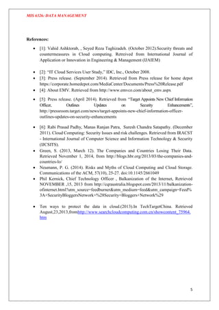 MIS 6326: DATA MANAGEMENT
5
References:
 [1]: Vahid Ashktorab, , Seyed Reza Taghizadeh. (October 2012).Security threats and
countermeasures in Cloud computing. Retreived from International Journal of
Application or Innovation in Engineering & Management (IJAIEM)
 [2]: “IT Cloud Services User Study,” IDC, Inc., October 2008.
 [3]: Press release. (September 2014). Retrieved from Press release for home depot
https://corporate.homedepot.com/MediaCenter/Documents/Press%20Release.pdf
 [4]: About EMV. Retrieved from http://www.emvco.com/about_emv.aspx
 [5]: Press release. (April 2014). Retrieved from “Target Appoints New Chief Information
Officer, Outlines Updates on Security Enhancements”,
http://pressroom.target.com/news/target-appoints-new-chief-information-officer-
outlines-updates-on-security-enhancements
 [6]: Rabi Prasad Padhy, Manas Ranjan Patra, Suresh Chandra Satapathy. (December
2011). Cloud Computing: Security Issues and risk challenges. Retrieved from IRACST
- International Journal of Computer Science and Information Technology & Security
(IJCSITS).
 Green, S. (2013, March 12). The Companies and Countries Losing Their Data.
Retrieved November 1, 2014, from http://blogs.hbr.org/2013/03/the-companies-and-
countries-lo/
 Neumann, P. G. (2014). Risks and Myths of Cloud Computing and Cloud Storage.
Communications of the ACM, 57(10), 25-27. doi:10.1145/2661049
 Phil Kernick, Chief Technology Officer , Balkanization of the Internet, Retrieved
NOVEMBER ,15, 2013 from http://cqraustralia.blogspot.com/2013/11/balkanization-
ofinternet.html?utm_source=feedburner&utm_medium=feed&utm_campaign=Feed%
3A+SecurityBloggersNetwork+%28Security+Bloggers+Network%29
 Ten ways to protect the data in cloud.(2013).In TechTargetChina. Retrieved
August,23,2013,fromhttp://www.searchcloudcomputing.com.cn/showcontent_75964.
htm
 