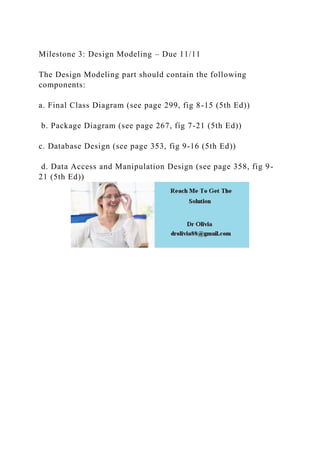 Milestone 3: Design Modeling – Due 11/11
The Design Modeling part should contain the following
components:
a. Final Class Diagram (see page 299, fig 8-15 (5th Ed))
b. Package Diagram (see page 267, fig 7-21 (5th Ed))
c. Database Design (see page 353, fig 9-16 (5th Ed))
d. Data Access and Manipulation Design (see page 358, fig 9-
21 (5th Ed))
 