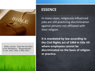 ESSENCE
                                       In many cases, religiously influenced
                                       jobs are still practicing discrimination
                                       against persons not affiliated with
                                       their religion.

                                       It is mandated by law according to
                                       the Civil Rights act of 1964 in title VII
  Miller, Jessica. "God Has No Place   where employees cannot be
in the Workplace." Blogging4Jobs.
11 Jan. 2012. Web. 4 May 2012.         discriminated on the basis of religion
                                       or practice.
 