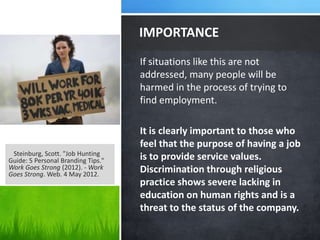 IMPORTANCE
                                    If situations like this are not
                                    addressed, many people will be
                                    harmed in the process of trying to
                                    find employment.

                                    It is clearly important to those who
                                    feel that the purpose of having a job
 Steinburg, Scott. "Job Hunting
Guide: 5 Personal Branding Tips."   is to provide service values.
Work Goes Strong (2012). - Work     Discrimination through religious
Goes Strong. Web. 4 May 2012.
                                    practice shows severe lacking in
                                    education on human rights and is a
                                    threat to the status of the company.
 