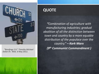 QUOTE


                                      “Combination of agriculture with
                                     manufacturing industries; gradual
                                   abolition of all the distinction between
                                    town and country by a more equable
                                    distribution of the populace over the
                                            country.” – Kark Marx
 "Bondings 2.0." Timothy Michael      (9th Communist Commandment )
Dolan Â«. Web. 6 May 2012.
 