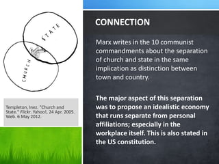 CONNECTION
                                        Marx writes in the 10 communist
                                        commandments about the separation
                                        of church and state in the same
                                        implication as distinction between
                                        town and country.

                                        The major aspect of this separation
Templeton, Inez. "Church and            was to propose an idealistic economy
State." Flickr. Yahoo!, 24 Apr. 2005.
Web. 6 May 2012.                        that runs separate from personal
                                        affiliations; especially in the
                                        workplace itself. This is also stated in
                                        the US constitution.
 