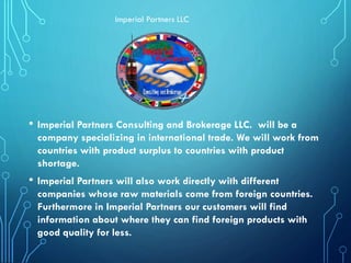 • Imperial Partners Consulting and Brokerage LLC. will be a
company specializing in international trade. We will work from
countries with product surplus to countries with product
shortage.
• Imperial Partners will also work directly with different
companies whose raw materials come from foreign countries.
Furthermore in Imperial Partners our customers will find
information about where they can find foreign products with
good quality for less.
Imperial Partners LLC
 