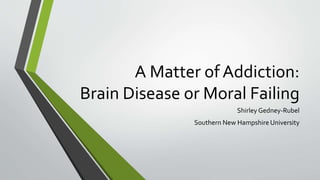 A Matter of Addiction:
Brain Disease or Moral Failing
Shirley Gedney-Rubel
Southern New Hampshire University
 