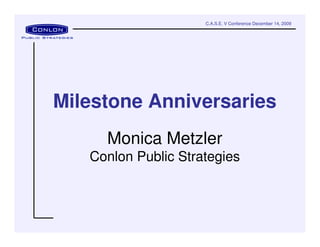 C.A.S.E. V Conference December 14, 2009




Milestone Anniversaries
     Monica Metzler
   Conlon Public Strategies
 