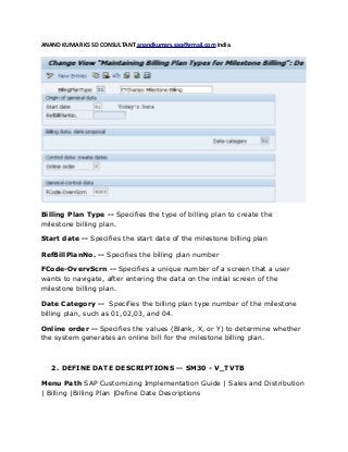 ANAND KUMAR KS SD CONSULTANT anandkumars.sap@gmail.com India.
Billing Plan Type -- Specifies the type of billing plan to create the
milestone billing plan.
Start date -- Specifies the start date of the milestone billing plan
RefBillPlanNo. -- Specifies the billing plan number
FCode-OvervScrn -- Specifies a unique number of a screen that a user
wants to navigate, after entering the data on the initial screen of the
milestone billing plan.
Date Category -- Specifies the billing plan type number of the milestone
billing plan, such as 01,02,03, and 04.
Online order -- Specifies the values (Blank, X, or Y) to determine whether
the system generates an online bill for the milestone billing plan.
2. DEFINE DATE DESCRIPTIONS -- SM30 - V_TVTB
Menu Path SAP Customizing Implementation Guide | Sales and Distribution
| Billing |Billing Plan |Define Date Descriptions
 
