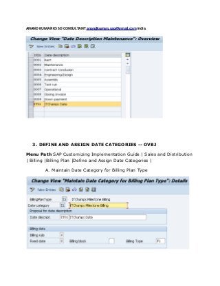 ANAND KUMAR KS SD CONSULTANT anandkumars.sap@gmail.com India.
3. DEFINE AND ASSIGN DATE CATEGORIES -- OVBJ
Menu Path SAP Customizing Implementation Guide | Sales and Distribution
| Billing |Billing Plan |Define and Assign Date Categories |
A. Maintain Date Category for Billing Plan Type
 