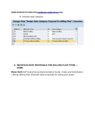 ANAND KUMAR KS SD CONSULTANT anandkumars.sap@gmail.com India.
B. Allocate date category
4. MAINTAIN DATE PROPOSALS FOR BILLING PLAN TYPES --
OVBM
Menu Path SAP Customizing Implementation Guide | Sales and Distribution
| Billing |Billing Plan |Maintain Date proposals for billing plan types
 