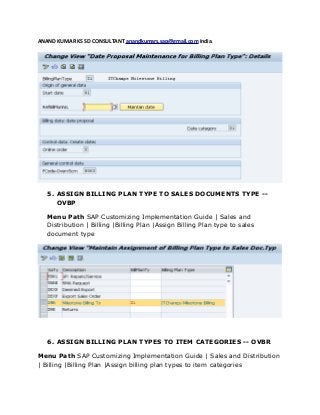ANAND KUMAR KS SD CONSULTANT anandkumars.sap@gmail.com India.
5. ASSIGN BILLING PLAN TYPE TO SALES DOCUMENTS TYPE --
OVBP
Menu Path SAP Customizing Implementation Guide | Sales and
Distribution | Billing |Billing Plan |Assign Billing Plan type to sales
document type
6. ASSIGN BILLING PLAN TYPES TO ITEM CATEGORIES -- OVBR
Menu Path SAP Customizing Implementation Guide | Sales and Distribution
| Billing |Billing Plan |Assign billing plan types to item categories
 