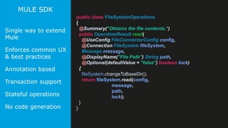 19
MULE SDK
Single way to extend
Mule
Enforces common UX
& best practices
Annotation based
Transaction support
Stateful operations
No code generation
public class FileSystemOperations
{
@Summary("Obtains the file contents.")
public OperationResult read(
@UseConfig FileConnectorConfig config,
@Connection FileSystem fileSystem,
Message message,
@DisplayName("File Path") String path,
@Optional(defaultValue = "false") boolean lock)
{
fileSystem.changeToBaseDir();
return fileSystem.read(config,
message,
path,
lock);
}
}
 