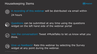 All contents © MuleSoft Inc.
Housekeeping Items
A recording of this webinar will be distributed via email within
24 hours
Questions can be submitted at any time using the questions
widget on the left hand side of the webinar portal
Join the conversation! Tweet #MuleTalks to let us know what you
think.
Give us feedback! Rate this webinar by selecting the Survey
widget at any point during the webinar.
 