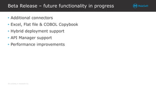 All contents © MuleSoft Inc.
Beta Release – future functionality in progress
• Additional connectors
• Excel, Flat file & COBOL Copybook
• Hybrid deployment support
• API Manager support
• Performance improvements
 