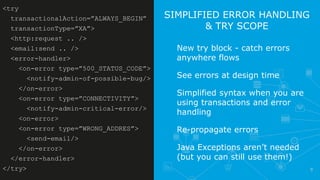8
SIMPLIFIED ERROR HANDLING
& TRY SCOPE
New try block - catch errors
anywhere flows
See errors at design time
Simplified syntax when you are
using transactions and error
handling
Re-propagate errors
Java Exceptions aren’t needed
(but you can still use them!)
<try
transactionalAction=”ALWAYS_BEGIN”
transactionType=”XA”>
<http:request .. />
<email:send .. />
<error-handler>
<on-error type=”500_STATUS_CODE”>
<notify-admin-of-possible-bug/>
</on-error>
<on-error type=”CONNECTIVITY”>
<notify-admin-critical-error/>
<on-error>
<on-error type=”WRONG_ADDRES”>
<send-email/>
</on-error>
</error-handler>
</try>
 