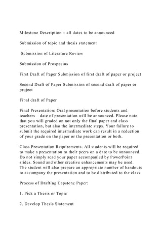Milestone Description – all dates to be announced
Submission of topic and thesis statement
Submission of Literature Review
Submission of Prospectus
First Draft of Paper Submission of first draft of paper or project
Second Draft of Paper Submission of second draft of paper or
project
Final draft of Paper
Final Presentation: Oral presentation before students and
teachers – date of presentation will be announced. Please note
that you will graded on not only the final paper and class
presentation, but also the intermediate steps. Your failure to
submit the required intermediate work can result in a reduction
of your grade on the paper or the presentation or both.
Class Presentation Requirements. All students will be required
to make a presentation to their peers on a date to be announced.
Do not simply read your paper accompanied by PowerPoint
slides. Sound and other creative enhancements may be used.
The student will also prepare an appropriate number of handouts
to accompany the presentation and to be distributed to the class.
Process of Drafting Capstone Paper:
1. Pick a Thesis or Topic
2. Develop Thesis Statement
 