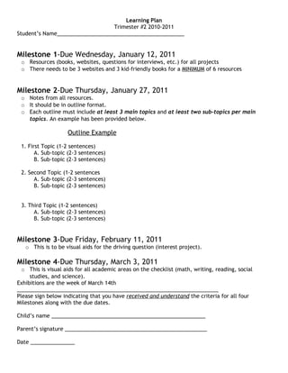 Learning Plan
                                 Trimester #2 2010-2011
Student’s Name___________________________________________


Milestone 1-Due Wednesday, January 12, 2011
 o Resources (books, websites, questions for interviews, etc.) for all projects
 o There needs to be 3 websites and 3 kid-friendly books for a MINIMUM of 6 resources


Milestone 2-Due Thursday, January 27, 2011
 o Notes from all resources.
 o It should be in outline format.
 o Each outline must include at least 3 main topics and at least two sub-topics per main
   topics. An example has been provided below.

                    Outline Example

 1. First Topic (1-2 sentences)
       A. Sub-topic (2-3 sentences)
       B. Sub-topic (2-3 sentences)

 2. Second Topic (1-2 sentences
      A. Sub-topic (2-3 sentences)
      B. Sub-topic (2-3 sentences)


 3. Third Topic (1-2 sentences)
      A. Sub-topic (2-3 sentences)
      B. Sub-topic (2-3 sentences)


Milestone 3-Due Friday, February 11, 2011
   o This is to be visual aids for the driving question (interest project).

Milestone 4-Due Thursday, March 3, 2011
  o This is visual aids for all academic areas on the checklist (math, writing, reading, social
     studies, and science).
Exhibitions are the week of March 14th
____________________________________________________________________
Please sign below indicating that you have received and understand the criteria for all four
Milestones along with the due dates.

Child’s name ____________________________________________________

Parent’s signature ________________________________________________

Date _______________
 