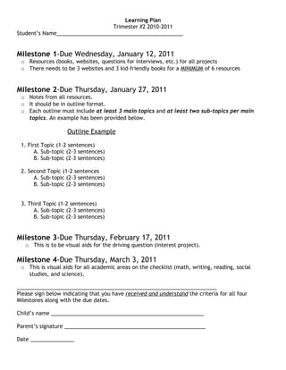 Learning Plan
                                 Trimester #2 2010-2011
Student’s Name___________________________________________


Milestone 1-Due Wednesday, January 12, 2011
 o Resources (books, websites, questions for interviews, etc.) for all projects
 o There needs to be 3 websites and 3 kid-friendly books for a MINIMUM of 6 resources


Milestone 2-Due Thursday, January 27, 2011
 o Notes from all resources.
 o It should be in outline format.
 o Each outline must include at least 3 main topics and at least two sub-topics per main
   topics. An example has been provided below.

                    Outline Example

 1. First Topic (1-2 sentences)
       A. Sub-topic (2-3 sentences)
       B. Sub-topic (2-3 sentences)

 2. Second Topic (1-2 sentences
      A. Sub-topic (2-3 sentences)
      B. Sub-topic (2-3 sentences)


 3. Third Topic (1-2 sentences)
      A. Sub-topic (2-3 sentences)
      B. Sub-topic (2-3 sentences)


Milestone 3-Due Thursday, February 17, 2011
   o This is to be visual aids for the driving question (interest project).

Milestone 4-Due Thursday, March 3, 2011
 o This is visual aids for all academic areas on the checklist (math, writing, reading, social
   studies, and science).

____________________________________________________________________
Please sign below indicating that you have received and understand the criteria for all four
Milestones along with the due dates.

Child’s name ____________________________________________________

Parent’s signature ________________________________________________

Date _______________
 