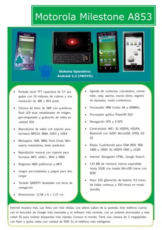 Motorola Milestone A853




                                      Sistema Operativo:
                                     Android 2.2 (FROYO)




     Pantalla táctil TFT capacitiva de 3.7 pul-           Agenda de contactos, calculadora, conver-
      gadas con 16 millones de colores y una                tidor, reloj, alarma, manos libres, registro
      resolución de 480 x 854 pixels                        de llamadas, modo conferencia

     Cámara de fotos de 5MP con autofocus,                Procesador ARM Cortex A8 a 600MHz
      flash LED dual, estabilizador de imágen,
                                                           Procesador gráfico PowerVR SGX
      geo-etiquetado y grabación de video en
      calidad VGA                                          Navegación GPS y A-GPS

     Reproductor de video con soporte para                Conectividad: WiFi, 3G HSDPA, HSUPA,
      formatos MPEG4, WMV, H263 y H264                      Bluetooth con A2DP, MicroUSB, GPRS, ED-
                                                            GE
     Mensajería: SMS, MMS, Push Email, Men-
      sajería instantánea, texto predictivo                Redes: Cuatribanda para GSM (850, 900,
                                                            1800 y 1900) 3G HSDPA (900 y 2100)
     Reproductor musical con soporte para
      formatos MP3, eAAC+, WAV y WMA                       Internet: Navegador HTML, Google Search

     Ringtones MIDI polifónicos y MP3                     133 MB de memoria interna expandible
                                                            hasta 32GB con tarjeta MicroSD (viene con
     Juegos pre-instalados y juegos para des-
                                                            8GB)
      cargar
                                                           Peso: 165 gDuración de batería: 6.5 horas
     Teclado QWERTY deslizable con tecla de
                                                            de habla continua y 350 horas en modo
      navegación
                                                            standby
     Dimensiones: 11.58 x 6 x 1.37 cm



Internet muestra más. Las fotos son más nítidas. Los videos saltan de la pantalla. Este teléfono cuenta
con el buscador de Google más avanzado y el software más reciente, con un potente procesador y velo-
cidad 3G para realizar búsquedas más rápidas. Conoce el mundo. Tiene una cámara de 5 megapíxeles
con flash y graba video con calidad de DVD. Es el teléfono más inteligente.
 