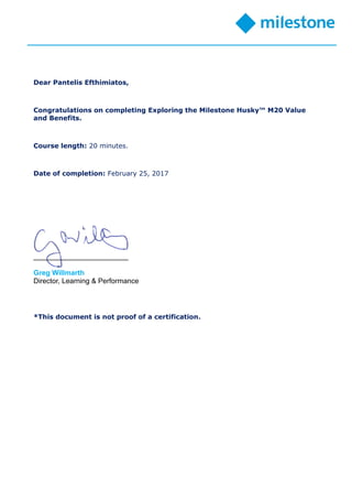 Dear Pantelis Efthimiatos,
Congratulations on completing Exploring the Milestone Husky™ M20 Value
and Benefits.
Course length: 20 minutes.
Date of completion: February 25, 2017
________________________
Greg Willmarth
Director, Learning & Performance
*This document is not proof of a certification.
 