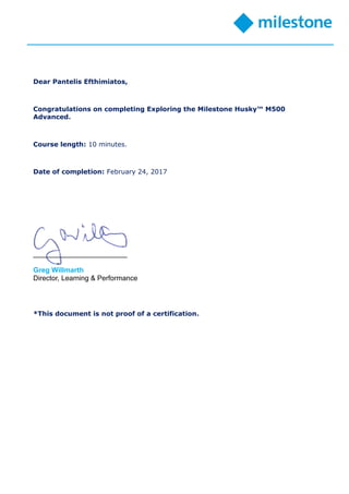 Dear Pantelis Efthimiatos,
Congratulations on completing Exploring the Milestone Husky™ M500
Advanced.
Course length: 10 minutes.
Date of completion: February 24, 2017
________________________
Greg Willmarth
Director, Learning & Performance
*This document is not proof of a certification.
 