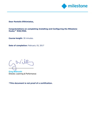 Dear Pantelis Efthimiatos,
Congratulations on completing Installing and Configuring the Milestone
Husky™ M30/M50.
Course length: 30 minutes.
Date of completion: February 19, 2017
________________________
Greg Willmarth
Director, Learning & Performance
*This document is not proof of a certification.
 
