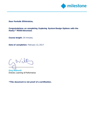 Dear Pantelis Efthimiatos,
Congratulations on completing Exploring System Design Options with the
Husky™ M500 Advanced.
Course length: 20 minutes.
Date of completion: February 12, 2017
________________________
Greg Willmarth
Director, Learning & Performance
*This document is not proof of a certification.
 