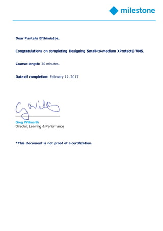 Dear Pantelis Efthimiatos,
Congratulations on completing Designing Small-to-medium XProtect® VMS.
Course length: 30 minutes.
Date of completion: February 12, 2017
________________________
Greg Willmarth
Director, Learning & Performance
*This document is not proof of a certification.
 