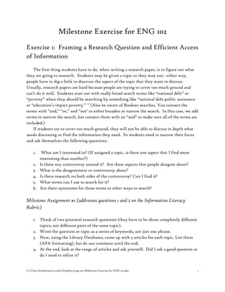 C:Userskatherine.b.cottleDropboxeng 102Milestone Exercise for ENG 102.doc 1
Milestone Exercise for ENG 102
Exercise 1: Framing a Research Question and Efficient Access
of Information
The first thing students have to do, when writing a research paper, is to figure out what
they are going to research. Students may be given a topic or they may not: either way,
people have to dig a little to discover the aspect of the topic that they want to discuss.
Usually, research papers are hard because people are trying to cover too much ground and
can’t do it well. Students start out with really broad search terms like “national debt” or
“poverty” when they should be searching by something like “national debt public assistance
or “education’s impact poverty.” ” (Also be aware of Boolean searches. You connect the
terms with “and,” “or,” and “not’ to either broaden or narrow the search. In this case, we add
terms to narrow the search, but connect them with an “and” to make sure all of the terms are
included.)
If students try to cover too much ground, they will not be able to discuss in depth what
needs discussing or find the information they need. So students need to narrow their focus
and ask themselves the following questions:
1. What am I interested in? (If assigned a topic, is there one aspect that I find more
interesting than another?)
2. Is there any controversy around it? Are there aspects that people disagree about?
3. What is the disagreement or controversy about?
4. Is there research on both sides of the controversy? Can I find it?
5. What terms can I use to search for it?
6. Are there synonyms for those terms or other ways to search?
Milestone Assignment #1 (addresses questions 1 and 2 on the Information Literacy
Rubric)
1. Think of two potential research questions (they have to be about completely different
topics, not different parts of the same topic).
2. Write the question or topic as a series of keywords, not just one phrase.
3. Now, using the Library Databases, come up with 5 articles for each topic. List them
(APA formatting), but do not comment until the end.
4. At the end, look at the range of articles and ask yourself: Did I ask a good question or
do I need to refine it?
 