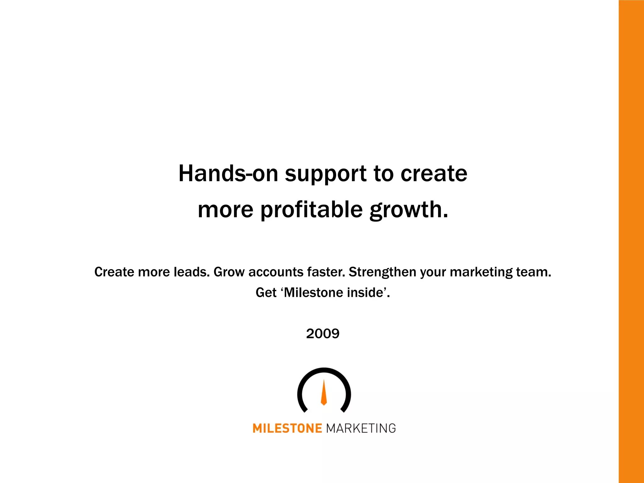 Hands-on support to create
              more profitable growth.

Create more leads. Grow accounts faster. Strengthen your marketing team.
                         Get ‘Milestone inside’.

                                 2009
 