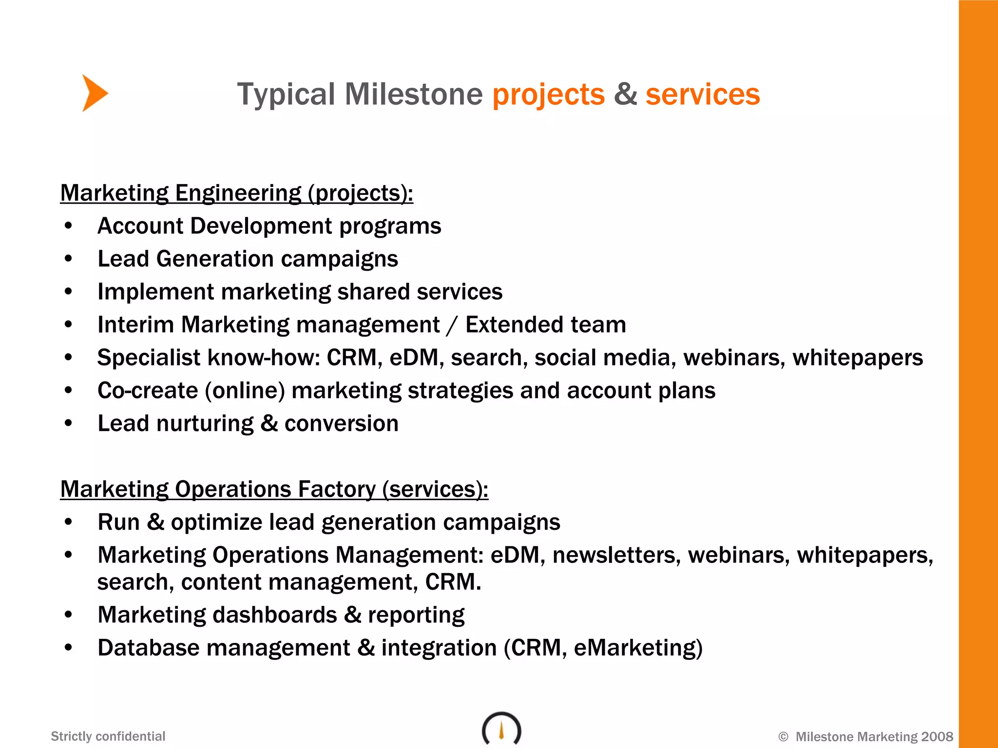 Typical Milestone projects & services

 Marketing Engineering (projects):
 • Account Development programs
 • Lead Generation campaigns
 • Implement marketing shared services
 • Interim Marketing management / Extended team
 • Specialist know-how: CRM, eDM, search, social media, webinars, whitepapers
 • Co-create (online) marketing strategies and account plans
 • Lead nurturing & conversion

 Marketing Operations Factory (services):
 • Run & optimize lead generation campaigns
 • Marketing Operations Management: eDM, newsletters, webinars, whitepapers,
   search, content management, CRM.
 • Marketing dashboards & reporting
 • Database management & integration (CRM, eMarketing)


Strictly confidential                                           © Milestone Marketing 2008
 