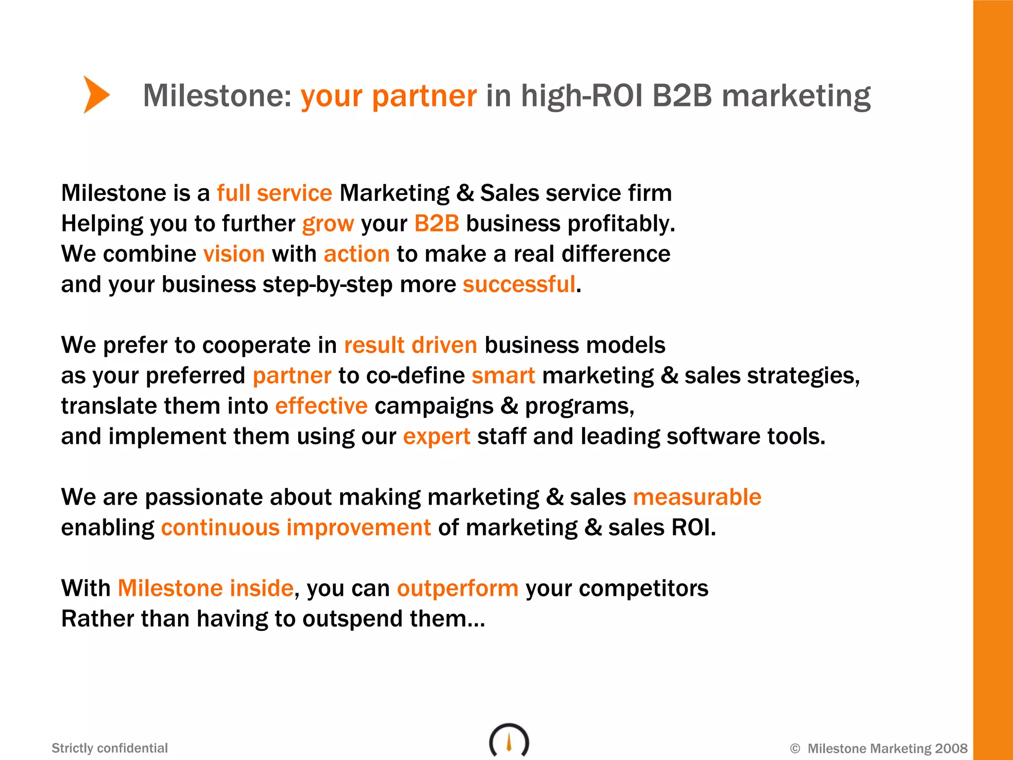 Milestone: your partner in high-ROI B2B marketing

 Milestone is a full service Marketing & Sales service firm
 Helping you to further grow your B2B business profitably.
 We combine vision with action to make a real difference
 and your business step-by-step more successful.

 We prefer to cooperate in result driven business models
 as your preferred partner to co-define smart marketing & sales strategies,
 translate them into effective campaigns & programs,
 and implement them using our expert staff and leading software tools.

 We are passionate about making marketing & sales measurable
 enabling continuous improvement of marketing & sales ROI.

 With Milestone inside, you can outperform your competitors
 Rather than having to outspend them…



Strictly confidential                                               © Milestone Marketing 2008
 
