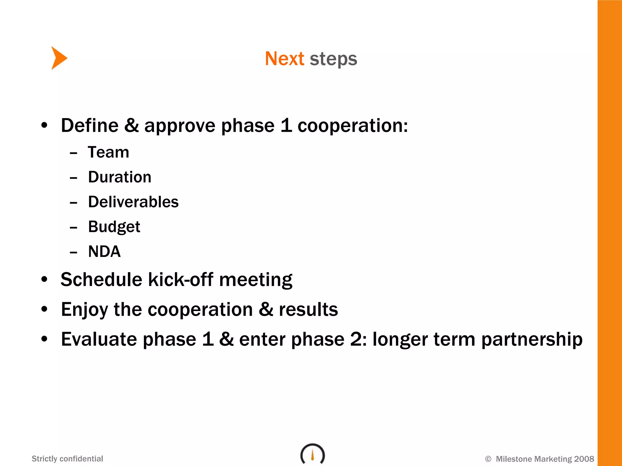 Next steps


 • Define & approve phase 1 cooperation:
          –     Team
          –     Duration
          –     Deliverables
          –     Budget
          –     NDA
 • Schedule kick-off meeting
 • Enjoy the cooperation & results
 • Evaluate phase 1 & enter phase 2: longer term partnership




Strictly confidential                            © Milestone Marketing 2008
 
