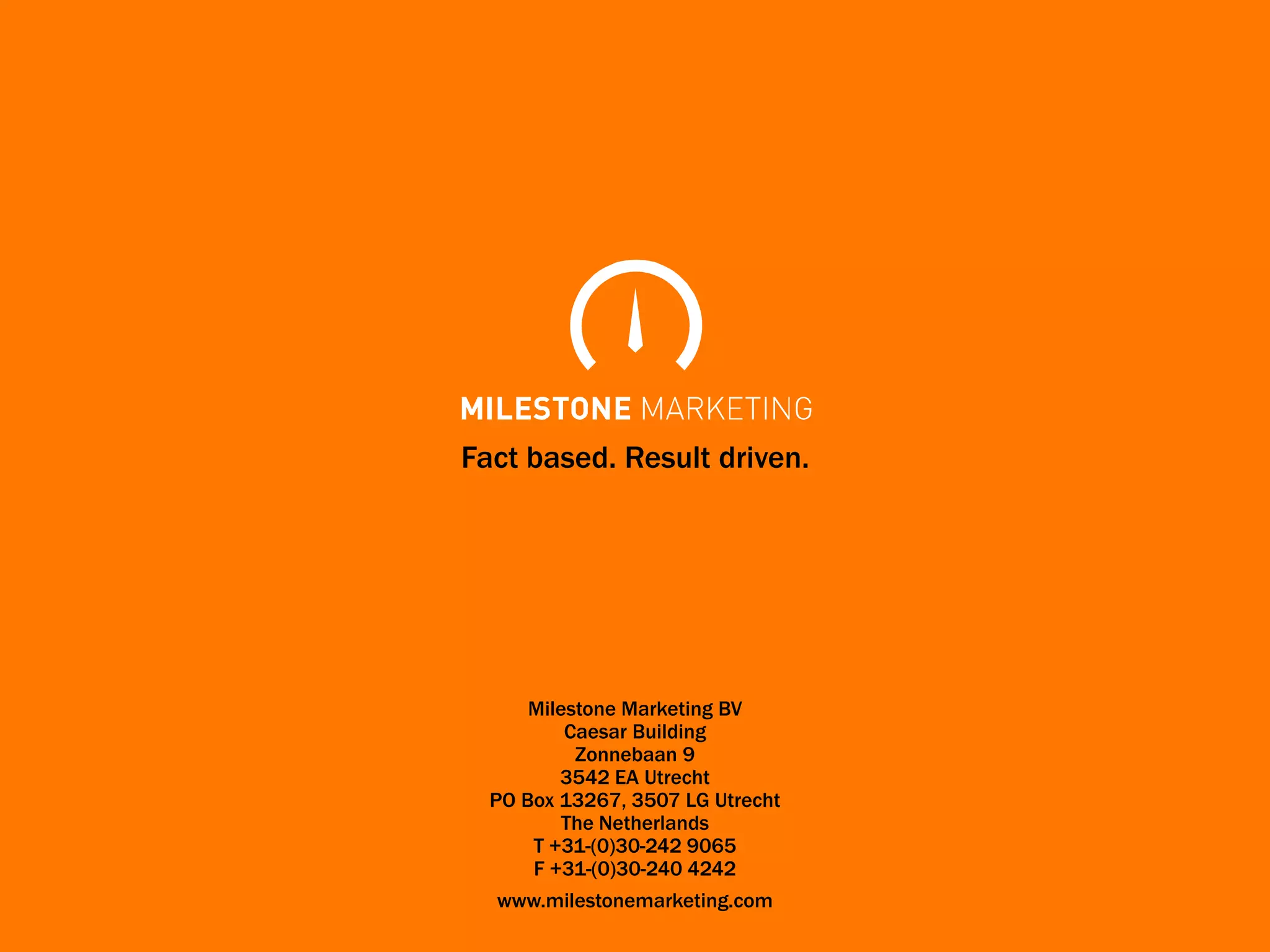Fact based. Result driven.




      Milestone Marketing BV
          Caesar Building
           Zonnebaan 9
         3542 EA Utrecht
  PO Box 13267, 3507 LG Utrecht
          The Netherlands
      T +31-(0)30-242 9065
      F +31-(0)30-240 4242
  www.milestonemarketing.com
 