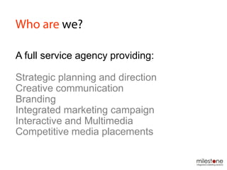A full service agency providing:
Strategic planning and direction
Creative communication
Branding
Integrated marketing campaign
Interactive and Multimedia
Competitive media placements
 