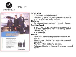 Background
• 85% market share in Indonesia
• Competitors posed long term threat to the market
share by offering cheaper options.
Challenge
• To enhance image and justify the quality & price.
Solution offered
• A response oriented campaign targeted at a wider
audience supported by store level activity (contact
rewards program).
• P.R. campaign
Results
• Over 3000 corporate responses from across the
country.
• Attracted new clientele from previously untapped
segments.
• Maintained their leadership position..
• Active participation in the rewards program ensured
loyalty.
Handy Talkies
 
