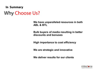 We have unparalleled resources in both
ABL & BTL
Bulk buyers of media resulting in better
discounts and bonuses
High importance to cost efficiency
We are strategic and innovative
We deliver results for our clients
 
