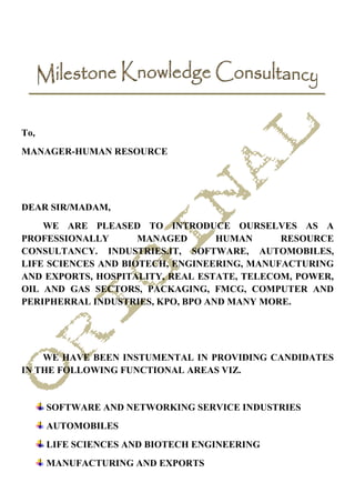To,
MANAGER-HUMAN RESOURCE




DEAR SIR/MADAM,
    WE ARE PLEASED TO INTRODUCE OURSELVES AS A
PROFESSIONALLY       MANAGED       HUMAN     RESOURCE
CONSULTANCY. INDUSTRIES.IT, SOFTWARE, AUTOMOBILES,
LIFE SCIENCES AND BIOTECH, ENGINEERING, MANUFACTURING
AND EXPORTS, HOSPITALITY, REAL ESTATE, TELECOM, POWER,
OIL AND GAS SECTORS, PACKAGING, FMCG, COMPUTER AND
PERIPHERRAL INDUSTRIES, KPO, BPO AND MANY MORE.




    WE HAVE BEEN INSTUMENTAL IN PROVIDING CANDIDATES
IN THE FOLLOWING FUNCTIONAL AREAS VIZ.


      SOFTWARE AND NETWORKING SERVICE INDUSTRIES
      AUTOMOBILES
      LIFE SCIENCES AND BIOTECH ENGINEERING
      MANUFACTURING AND EXPORTS
 