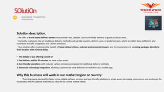 Solution description:
- We offer a drone-based delivery service that provides fast, reliable, and eco-friendly delivery of goods in urban areas.
- Currently, customers rely on traditional delivery methods such as bike couriers, delivery vans, or postal services, which are often slow, inefficient, and
contribute to traffic congestion and carbon emissions.
- Our solution offers customers the benefit of faster delivery times, reduced environmental impact, and the convenience of receiving packages directly to
their location with minimal delay.
• The details of our offering consist of:
1.Fast delivery within 30 minutes for most urban areas.
2.Eco-friendly operations with reduced carbon emissions compared to traditional delivery methods.
3.Advanced technology integration, allowing customers to track deliveries in real-time via a mobile app.
Why this business will work in our market/region or country:
There is growing demand for faster, more reliable delivery services and eco-friendly solutions in urban areas. Increasing e-commerce and preference for
contactless delivery options make this an ideal fit for current market needs.
SOlutiOn
WADHWANI FOUNDATION |
Entrepreneur
Place your
logo here
 