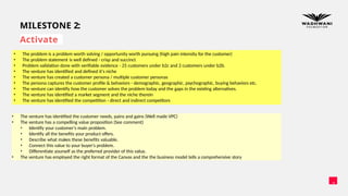 11
MILESTONE 2:
Activate
• The problem is a problem worth solving / opportunity worth pursuing (high pain intensity for the customer)
• The problem statement is well defined - crisp and succinct
• Problem validation done with verifiable evidence - 25 customers under b2c and 2 customers under b2b.
• The venture has identified and defined it's niche
• The venture has created a customer persona / multiple customer personas
• The persona captures the customer profile & behaviors - demographic, geographic, psychographic, buying behaviors etc.
• The venture can identify how the customer solves the problem today and the gaps in the existing alternatives.
• The venture has identified a market segment and the niche therein
• The venture has identified the competition - direct and indirect competitors
• The venture has identified the customer needs, pains and gains (Well made VPC)
• The venture has a compelling value proposition (See comment)
• Identify your customer's main problem.
• Identify all the benefits your product offers.
• Describe what makes these benefits valuable.
• Connect this value to your buyer's problem.
• Differentiate yourself as the preferred provider of this value.
• The venture has employed the right format of the Canvas and the the business model tells a comprehensive story
 